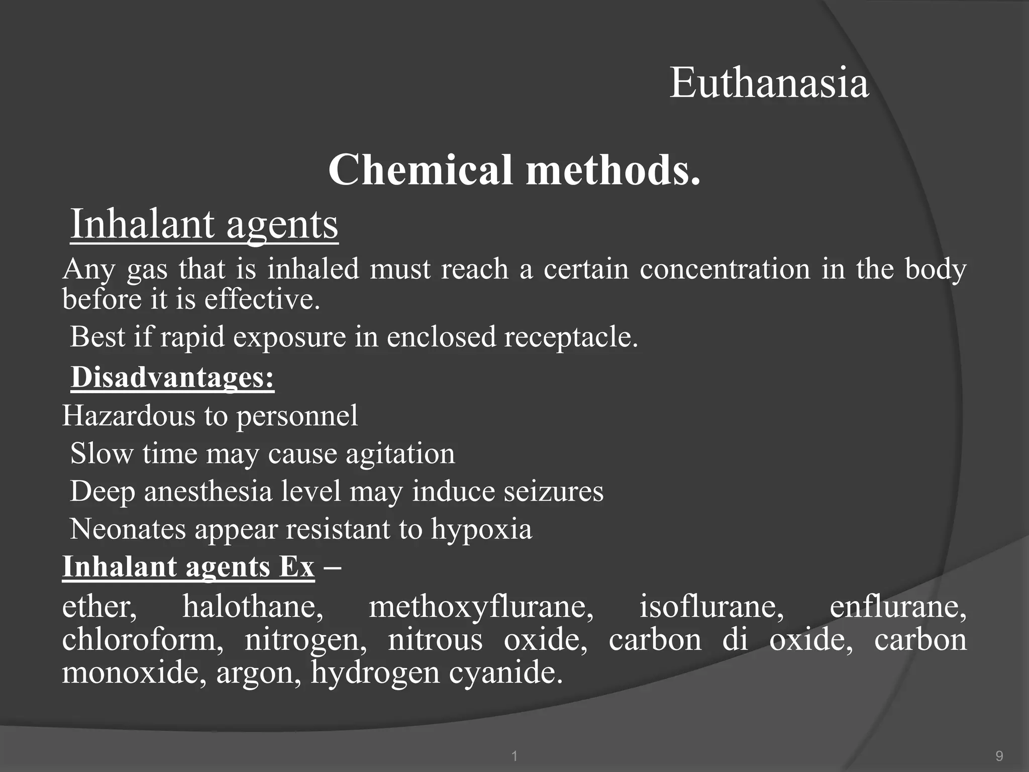 Euthanasia
Chemical methods.
Inhalant agents
Any gas that is inhaled must reach a certain concentration in the body
before it is effective.
Best if rapid exposure in enclosed receptacle.
Disadvantages:
Hazardous to personnel
Slow time may cause agitation
Deep anesthesia level may induce seizures
Neonates appear resistant to hypoxia
Inhalant agents Ex –
ether, halothane, methoxyflurane, isoflurane, enflurane,
chloroform, nitrogen, nitrous oxide, carbon di oxide, carbon
monoxide, argon, hydrogen cyanide.
1 9
 
