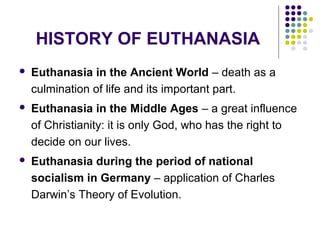 HISTORY OF EUTHANASIA
   Euthanasia in the Ancient World – death as a
    culmination of life and its important part.
   Euthanasia in the Middle Ages – a great influence
    of Christianity: it is only God, who has the right to
    decide on our lives.
   Euthanasia during the period of national
    socialism in Germany – application of Charles
    Darwin’s Theory of Evolution.
 