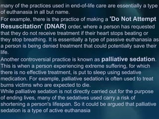 many of the practices used in end-of-life care are essentially a type
of euthanasia in all but name.
For example, there is the practice of making a 'Do Not Attempt
Resuscitation' (DNAR) order, where a person has requested
that they do not receive treatment if their heart stops beating or
they stop breathing. It is essentially a type of passive euthanasia as
a person is being denied treatment that could potentially save their
life.
Another controversial practice is known as palliative sedation.
This is when a person experiencing extreme suffering, for which
there is no effective treatment, is put to sleep using sedative
medication. For example, palliative sedation is often used to treat
burns victims who are expected to die.
While palliative sedation is not directly carried out for the purpose
of ending lives, many of the sedatives used carry a risk of
shortening a person's lifespan. So it could be argued that palliative
sedation is a type of active euthanasia
 
