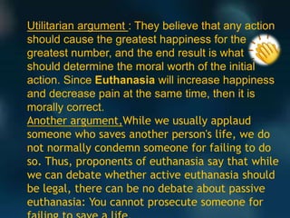 Utilitarian argument : They believe that any action
should cause the greatest happiness for the
greatest number, and the end result is what
should determine the moral worth of the initial
action. Since Euthanasia will increase happiness
and decrease pain at the same time, then it is
morally correct.
Another argument,While we usually applaud
someone who saves another person's life, we do
not normally condemn someone for failing to do
so. Thus, proponents of euthanasia say that while
we can debate whether active euthanasia should
be legal, there can be no debate about passive
euthanasia: You cannot prosecute someone for
 