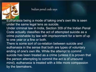 Euthanasia being a mode of taking one's own life is seen
under the same legal lens as suicide.
Under criminal law in India, Section 309 of the Indian Penal
Code actually classifies the act of attempted suicide as a
crime punishable by law with imprisonment for a term of up
to one year or a fine or both.
There is some sort of co-relation between suicide and
euthanasia in the sense that both are types of voluntary
ending of one's own life. While the attempt to commit
suicide has been treated as a crime (unless it is proven that
the person attempting to commit the act is of unsound
mind), euthanasia is treated with a little more compassion
by the lawmakers.
Indian penal code says
 
