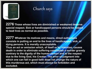 Church says
2276 Those whose lives are diminished or weakened deserve
special respect. Sick or handicapped persons should be helped
to lead lives as normal as possible.
2277 Whatever its motives and means, direct euthanasia
consists in putting an end to the lives of handicapped, sick, or
dying persons. It is morally unacceptable.
Thus an act or omission which, of itself or by intention, causes
death in order to eliminate suffering constitutes a murder gravely
contrary to the dignity of the human person and to the respect
due to the living God, his Creator. The error of judgment into
which one can fall in good faith does not change the nature of
this murderous act, which must always be forbidden and
excluded.
 
