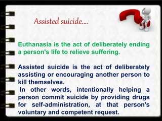 Assisted suicide….
Euthanasia is the act of deliberately ending
a person's life to relieve suffering.
Assisted suicide is the act of deliberately
assisting or encouraging another person to
kill themselves.
In other words, intentionally helping a
person commit suicide by providing drugs
for self-administration, at that person's
voluntary and competent request.
 