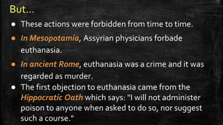 But…
● These actions were forbidden from time to time.
● In Mesopotamia, Assyrian physicians forbade
euthanasia.
● In ancient Rome, euthanasia was a crime and it was
regarded as murder.
● The first objection to euthanasia came from the
Hippocratic Oath which says: "I will not administer
poison to anyone when asked to do so, nor suggest
such a course."
 