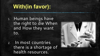 With(in favor):
1. Human beings have
the right to die When
and How they want
to.
2. In most countries
there is a shortage of
health resources.
 