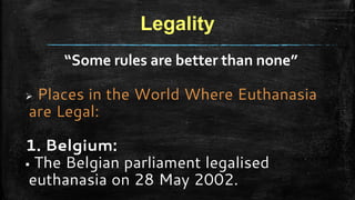 Legality
“Some rules are better than none”
 Places in the World Where Euthanasia
are Legal:
1. Belgium:
 The Belgian parliament legalised
euthanasia on 28 May 2002.
 