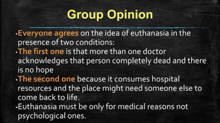 Group Opinion
▪Everyone agrees on the idea of euthanasia in the
presence of two conditions:
▪The first one is that more than one doctor
acknowledges that person completely dead and there
is no hope
▪The second one because it consumes hospital
resources and the place might need someone else to
come back to life.
▪Euthanasia must be only for medical reasons not
psychological ones.
 