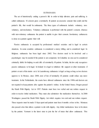 EUTHANASIA
The act of intentionally ending a person’s life in order to help alleviate pain and suffering is
called euthanasia. If a doctor gives a terminally ill patient an excessive amount that could end the
patient’s life, that would be euthanasia. The three types of euthanasia include: voluntary, non-
voluntary, and involuntary. Voluntary euthanasia is performed with the patient’s consent, whereas
with non-voluntary euthanasia the patient is unable to give their consent. Involuntary euthanasia
is done on a patient against their will.
Passive euthanasia is accepted by professional medical societies and is legal in certain
situations. In some countries euthanasia is considered a mercy killing and is considered legal. In
Belgium, euthanasia has been legal since 2002. Two doctors need to be involved and a
psychologist may be needed if the patient is not competent. In Columbia no one can be considered
criminally liable for helping to end a life of a terminally ill patient. In India, the law only recognizes
passive euthanasia to be legal. In Ireland it is legal to withdraw life support or other treatments if
patient or next of kin insists on it. In Luzembourg euthanasia is legal as long as long as two doctors
approve it. In Mexico, since 2008, next of kin of terminally ill patients could refuse any more
treatment. In the Netherlands, the courts have allowed euthanasia since the 1980s and doctors are
not required to keep patients alive against the patient’s wishes. In the United States, Oregon passed
the Death With Dignity Act in 1997. Patients must have two verbal and one written request in
order to receive lethal medication. They must also administer the medication themselves. In 2008
Washington passed the Death With Dignity Act which requires two oral and one written request.
These requests must be made 15 days apart and patient must have 6 months or less to live. Montana
also passed a law that allows a patient to die with dignity. Any lethal medications have to be taken
by the patient. Vermont is the latest state to join the list of states that allow euthanasia. This
 