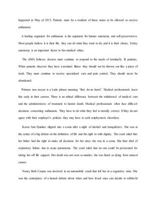happened in May of 2013. Patients must be a resident of these states to be allowed to receive
euthanasia.
A leading argument for euthanasia is the argument for human autonomy and self-preservation.
Most people believe it is their life, they can do what they want to do, and it is their choice. Today
autonomy is an important factor in bio-medical ethics.
The AMA believes doctors must continue to respond to the needs of terminally ill patients.
When patients discover they have a terminal illness they should not be thrown out like a piece of
trash. They must continue to receive specialized care and pain control. They should never be
abandoned.
Primum non nocere is a Latin phrase meaning “first do no harm”. Medical professionals learn
this early in their careers. There is an ethical difference between the withdrawal of medical care
and the administration of treatment to hasten death. Medical professionals often face difficult
decisions concerning euthanasia. They have to do what they feel is morally correct. If they do not
agree with their employer’s policies they may have to seek employment elsewhere.
Karen Ann Quinlan slipped into a coma after a night of alcohol and tranquilizers. She was at
the center of a big debate on the definition of life and the right to with dignity. The court ruled that
her father had the right to make all decisions for her since she was in a coma. She later died of
respiratory failure due to acute pneumonia. The court ruled that no one could be prosecuted for
taking her off life support. Her death was not seen as murder, she was listed as dying from natural
causes.
Nancy Beth Cruzan was involved in an automobile crash that left her in a vegetative state. She
was the centerpiece of a heated debate about when and how loved ones can decide to withhold
 