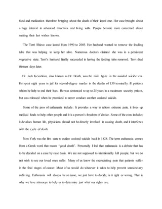 food and medication therefore bringing about the death of their loved one. Her case brought about
a huge interest in advanced directives and living wills. People became more concerned about
making their last wishes known.
The Terri Shiavo case lasted from 1990 to 2005. Her husband wanted to remove the feeding
tube that was helping to keep her alive. Numerous doctors claimed she was in a persistent
vegetative state. Terri’s husband finally succeeded in having the feeding tube removed. Terri died
thirteen days later.
Dr. Jack Kevorkian, also known as Dr. Death, was the main figure in the assisted suicide era.
He spent eight years in jail for second-degree murder in the deaths of 130 terminally ill patients
whom he help to end their lives. He was sentenced to up to 25 years in a maximum security prison,
but was released when he promised to never conduct another assisted suicide.
Some of the pros of euthanasia include: It provides a way to relieve extreme pain, it frees up
medical funds to help other people and it is a person’s freedom of choice. Some of the cons include:
it devalues human life, physicians should not be directly involved in causing death, and it interferes
with the cycle of death.
New York was the first state to outlaw assisted suicide back in 1828. The term euthanasia comes
from a Greek word that means “good death”. Personally I feel that euthanasia is a debate that has
to be decided on a case by case basis. We are not supposed to intentionally kill people, but we do
not wish to see our loved ones suffer. Many of us know the excruciating pain that patients suffer
in the final stages of cancer. Most of us would do whatever it takes to help prevent unnecessary
suffering. Euthanasia will always be an issue, we just have to decide, is it right or wrong. That is
why we have attorneys to help us to determine just what our rights are.
 