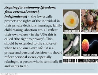 Arguing for autonomy [freedom
     from external control,
     independence] - the law usually
     protects the rights of the individual in
     their private decisions, marriage, family,
     child rearing, abortion etc. all reﬂect
     their own values - in the USA this is
     called “the right to privacy”. This
     should be extended to the choice of
     when to end one’s own life - it is a
     private and personal decision - it should
     reﬂect personal views, especially
     relating to a person who is terminally ill
     and wants to die.

Wednesday 21 September 2011
 