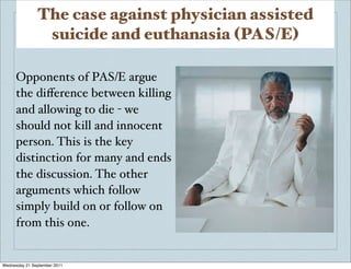 The case against physician assisted
                suicide and euthanasia (PAS/E)

      Opponents of PAS/E argue
      the diﬀerence between killing
      and allowing to die - we
      should not kill and innocent
      person. This is the key
      distinction for many and ends
      the discussion. The other
      arguments which follow
      simply build on or follow on
      from this one.


Wednesday 21 September 2011
 