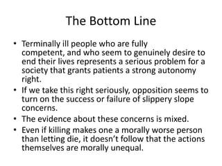 The Bottom LineTerminally ill people who are fully competent, and who seem to genuinely desire to end their lives represents a serious problem for a society that grants patients a strong autonomy right.If we take this right seriously, opposition seems to turn on the success or failure of slippery slope concerns.  The evidence about these concerns is mixed.Even if killing makes one a morally worse person than letting die, it doesn’t follow that the actions themselves are morally unequal.