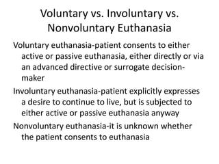 Voluntary vs. Involuntary vs. Nonvoluntary EuthanasiaVoluntary euthanasia-patient consents to either active or passive euthanasia, either directly or via an advanced directive or surrogate decision-makerInvoluntary euthanasia-patient explicitly expresses a desire to continue to live, but is subjected to either active or passive euthanasia anywayNonvoluntary euthanasia-it is unknown whether the patient consents to euthanasia
