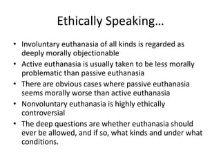 Ethically Speaking…Involuntary euthanasia of all kinds is regarded as deeply morally objectionableActive euthanasia is usually taken to be less morally problematic than passive euthanasiaThere are obvious cases where passive euthanasia seems morally worse than active euthanasiaNonvoluntary euthanasia is highly ethically controversialThe deep questions are whether euthanasia should ever be allowed, and if so, what kinds and under what conditions.