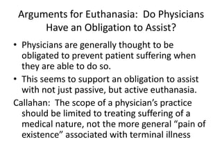 Arguments for Euthanasia:  Do Physicians Have an Obligation to Assist?Physicians are generally thought to be obligated to prevent patient suffering when they are able to do so.This seems to support an obligation to assist with not just passive, but active euthanasia.  Callahan:  The scope of a physician’s practice should be limited to treating suffering of a medical nature, not the more general “pain of existence” associated with terminal illness  