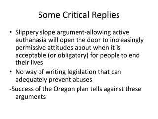Some Critical RepliesSlippery slope argument-allowing active euthanasia will open the door to increasingly permissive attitudes about when it is acceptable (or obligatory) for people to end their livesNo way of writing legislation that can adequately prevent abuses-Success of the Oregon plan tells against these arguments