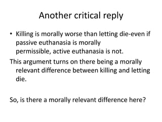 Another critical replyKilling is morally worse than letting die-even if passive euthanasia is morally permissible, active euthanasia is not.This argument turns on there being a morally relevant difference between killing and letting die.So, is there a morally relevant difference here?