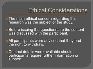  The main ethical concern regarding this 
research was the subject of the study. 
 Before issuing the questionnaire the content 
was discussed with the participant. 
 All participants were advised that they had 
the right to withdraw. 
 Contact details were available should 
participants require further information or 
support. 
 