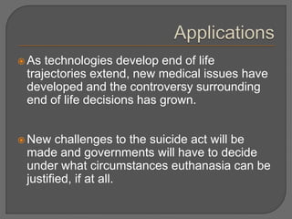  As technologies develop end of life 
trajectories extend, new medical issues have 
developed and the controversy surrounding 
end of life decisions has grown. 
New challenges to the suicide act will be 
made and governments will have to decide 
under what circumstances euthanasia can be 
justified, if at all. 
 