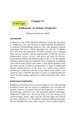 Chapter 11
Euthanasia: An Islamic Perspective
Mohammad Manzoor Malik
Introduction
Euthanasia is one of the significant bioethical issues that has grown
in complexity over time because of unprecedented developments
in medicine, biotechnology, palliative care, and advanced medical
technology. The issue is ethical and legal; new and old. To address
this issue from the perspective of Islam, responses have emerged
from various sections such as organizations of Muslim doctors,
independent writers, fatwÉs, and above all from the Islamic
jurisprudential bodies and Islamic medical code. œ”:In this chapter,
euthanasia and its types are explained. Active euthanasia is explained
with related issues which come under it and ethical guidance from
the main sources of Islamic jurisprudence is taken to understand
Islamic ethical position on the issue. In a similar way, passive
euthanasia is explained and the issues which come under it are
explained and a detailed discourse is given in understanding the
issues and how Islamic approach to medical treatment solves these
issues.
Euthanasia: Explanation
Euthanasia, commonly known as mercy killing, is one of the pressing
bioethical issues that has grown in complexity over the past few
decades because of unprecedented developments in medicine,
biotechnology, palliative care, and advanced medical technology.
Euthanasia is both a new and an old issue. It is new because of its
understanding, forms, types and the relevant legal and ethical
discourse. Moreover, it is the modern advanced medical technology
that has brought this issue under extensive focus of philosophers,
Draft Copy
 