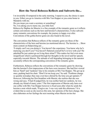 How the Novel Rebecca Reflects and Subverts the...
I m invariably ill tempered in the early morning. I repeat to you, the choice is open
to you. Either you go to America with Mrs Van Hopper or you come home to
Manderly with me.
Do you mean you want a secretary or something?
No, I m asking you to marry me, you little fool.
Rebecca by Daphne du Maurier is a fine example of the romantic genre as it reflects
certain conventions such as the hero and heroine?s characteristics. It also subverts
many romantic conventions for example, the journey to happy ever after.
Conventions of the gothic/horror genre are also found in the novel.
The conventions that Rebecca reflects of the romantic genre are those of the
characteristics of the hero and heroine (as mentioned above). The heroine is ... Show
more content on Helpwriting.net ...
?I simply can?t see you doing it. You haven?t the experience. You know why he?s
marrying you don?t you? You haven?t flattered yourself he?s in love with you? He
admitted?he just cannot go on living there alone?? This makes her feel even more
insignificant which is portrayed through her thoughts in the novel and her speech,
especially towards Maxim. The attitude of self degrading belonging to the narrator
accurately reflects the corresponding convention of the romantic genre.
Furthermore, Rebecca reflects the conventions of the romantic genre by showing
that the heroine?s first impressions of the hero were incorrect. She had first viewed
him as ?hard? and ?sardonic? due to his remarks at Mrs Van Hopper, ?He got up at
once, pushing back his chair. ?Don?t let me keep you,? he said. ?Fashions change
so quickly nowadays they may even have altered by the time you get upstairs.??
However, following her first breakfast with Maxim, she realises that she was
wrong and says, ?I had ill judged him, he was neither hard nor sardonic, he was
already my friend of many years.? The first impression of Maxim only lasts over
one coffee with Mrs Van Hopper however is fixed soon after when he sends the
heroine a note which reads, ?Forgive me. I was very rude this afternoon.? It is
evident that as soon as she receives this note, her opinions of the hero change. She
also elaborates on her feelings the next morning when Maxim invites her
 