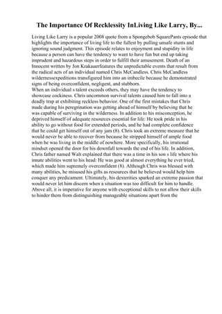 The Importance Of Recklessity InLiving Like Larry, By...
Living Like Larry is a popular 2008 quote from a Spongebob SquarePants episode that
highlights the importance of living life to the fullest by pulling unsafe stunts and
ignoring sound judgment. This episode relates to enjoyment and stupidity in life
because a person can have the tendency to want to have fun but end up taking
imprudent and hazardous steps in order to fulfill their amusement. Death of an
Innocent written by Jon Krakauerfeatures the unpredictable events that result from
the radical acts of an individual named Chris McCandless. Chris McCandless
wildernessexpeditions transfigured him into an imbecile because he demonstrated
signs of being overconfident, negligent, and stubborn.
When an individual s talent exceeds others, they may have the tendency to
showcase cockiness. Chris uncommon survival talents caused him to fall into a
deadly trap at exhibiting reckless behavior. One of the first mistakes that Chris
made during his peregrination was getting ahead of himself by believing that he
was capable of surviving in the wilderness. In addition to his misconception, he
deprived himself of adequate resources essential for life: He took pride in his
ability to go without food for extended periods, and he had complete confidence
that he could get himself out of any jam (8). Chris took an extreme measure that he
would never be able to recover from because he stripped himself of ample food
when he was living in the middle of nowhere. More specifically, his irrational
mindset opened the door for his downfall towards the end of his life. In addition,
Chris father named Walt explained that there was a time in his son s life where his
innate abilities went to his head: He was good at almost everything he ever tried,
which made him supremely overconfident (8). Although Chris was blessed with
many abilities, he misused his gifts as resources that he believed would help him
conquer any predicament. Ultimately, his dexterities sparked an extreme passion that
would never let him discern when a situation was too difficult for him to handle.
Above all, it is imperative for anyone with exceptional skills to not allow their skills
to hinder them from distinguishing manageable situations apart from the
 