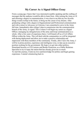 My Career As A Signal Officer Essay
From a young age, I knew that I was interested in public speaking and the crafting of
messages that the audience would be able to learn from. After joining the Army at 18
and choosing a degree in communication, it was clear to me that my two favorite
things would overlap in the future, to bring me the career of my dreams. After
graduating college with a degree in Organizational and Professional communication
and with a minor in Advocacy in Criticism, I am committed to serve in the Army
full time. Immediately after college I plan to commission into the communication
branch of the Army, or signal. This is where I will begin my career as a Signal
Officer, managing my delegated area of the army and troop communication as a
whole. After a few years of experience there, I will branch off as a Civil Affairs
Officer within the Army. This will deal with the communities we will be integrated
with during deployment and allow me to make a positive relationship and
impression with those members of the community. Finally, after I leave the Army, I
will be in prime position, experience and intelligence wise, to take up an executive
position working for the government. My hope is to get into either politics,
Homeland Security or US Customs and Border Protection, as a Public Relations
Specialist to try to repay the nation that has already given me so much.
To start this journey, I took my love and knowledge for politics and begin gaining
experience. I started volunteering back in
 