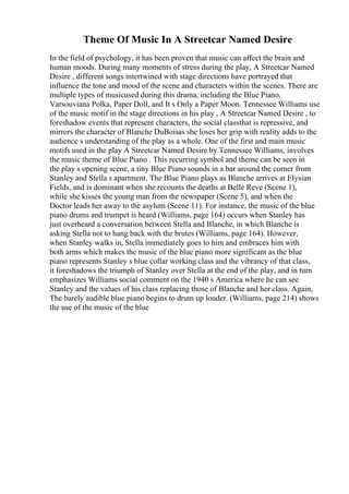 Theme Of Music In A Streetcar Named Desire
In the field of psychology, it has been proven that music can affect the brain and
human moods. During many moments of stress during the play, A Streetcar Named
Desire , different songs intertwined with stage directions have portrayed that
influence the tone and mood of the scene and characters within the scenes. There are
multiple types of musicused during this drama, including the Blue Piano,
Varsouviana Polka, Paper Doll, and It s Only a Paper Moon. Tennessee Williams use
of the music motif in the stage directions in his play , A Streetcar Named Desire , to
foreshadow events that represent characters, the social classthat is repressive, and
mirrors the character of Blanche DuBoisas she loses her grip with reality adds to the
audience s understanding of the play as a whole. One of the first and main music
motifs used in the play A Streetcar Named Desire by Tennessee Williams, involves
the music theme of Blue Piano . This recurring symbol and theme can be seen in
the play s opening scene, a tiny Blue Piano sounds in a bar around the corner from
Stanley and Stella s apartment. The Blue Piano plays as Blanche arrives at Elysian
Fields, and is dominant when she recounts the deaths at Belle Reve (Scene 1),
while she kisses the young man from the newspaper (Scene 5), and when the
Doctor leads her away to the asylum (Scene 11). For instance, the music of the blue
piano drums and trumpet is heard (Williams, page 164) occurs when Stanley has
just overheard a conversation between Stella and Blanche, in which Blanche is
asking Stella not to hang back with the brutes (Williams, page 164). However,
when Stanley walks in, Stella immediately goes to him and embraces him with
both arms which makes the music of the blue piano more significant as the blue
piano represents Stanley s blue collar working class and the vibrancy of that class,
it foreshadows the triumph of Stanley over Stella at the end of the play, and in turn
emphasizes Williams social comment on the 1940 s America where he can see
Stanley and the values of his class replacing those of Blanche and her class. Again,
The barely audible blue piano begins to drum up louder. (Williams, page 214) shows
the use of the music of the blue
 