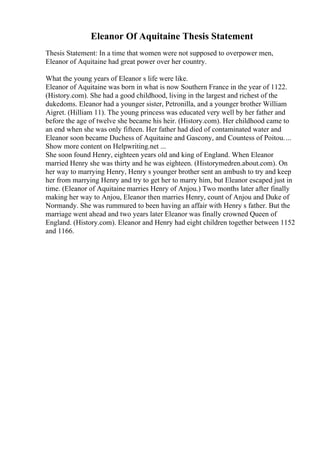 Eleanor Of Aquitaine Thesis Statement
Thesis Statement: In a time that women were not supposed to overpower men,
Eleanor of Aquitaine had great power over her country.
What the young years of Eleanor s life were like.
Eleanor of Aquitaine was born in what is now Southern France in the year of 1122.
(History.com). She had a good childhood, living in the largest and richest of the
dukedoms. Eleanor had a younger sister, Petronilla, and a younger brother William
Aigret. (Hilliam 11). The young princess was educated very well by her father and
before the age of twelve she became his heir. (History.com). Her childhood came to
an end when she was only fifteen. Her father had died of contaminated water and
Eleanor soon became Duchess of Aquitaine and Gascony, and Countess of Poitou....
Show more content on Helpwriting.net ...
She soon found Henry, eighteen years old and king of England. When Eleanor
married Henry she was thirty and he was eighteen. (Historymedren.about.com). On
her way to marrying Henry, Henry s younger brother sent an ambush to try and keep
her from marrying Henry and try to get her to marry him, but Eleanor escaped just in
time. (Eleanor of Aquitaine marries Henry of Anjou.) Two months later after finally
making her way to Anjou, Eleanor then marries Henry, count of Anjou and Duke of
Normandy. She was rummured to been having an affair with Henry s father. But the
marriage went ahead and two years later Eleanor was finally crowned Queen of
England. (History.com). Eleanor and Henry had eight children together between 1152
and 1166.
 