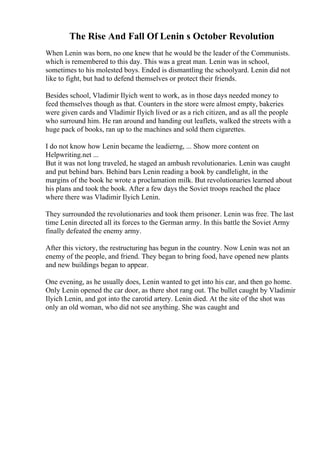 The Rise And Fall Of Lenin s October Revolution
When Lenin was born, no one knew that he would be the leader of the Communists.
which is remembered to this day. This was a great man. Lenin was in school,
sometimes to his molested boys. Ended is dismantling the schoolyard. Lenin did not
like to fight, but had to defend themselves or protect their friends.
Besides school, Vladimir Ilyich went to work, as in those days needed money to
feed themselves though as that. Counters in the store were almost empty, bakeries
were given cards and Vladimir Ilyich lived or as a rich citizen, and as all the people
who surround him. He ran around and handing out leaflets, walked the streets with a
huge pack of books, ran up to the machines and sold them cigarettes.
I do not know how Lenin became the leadierng, ... Show more content on
Helpwriting.net ...
But it was not long traveled, he staged an ambush revolutionaries. Lenin was caught
and put behind bars. Behind bars Lenin reading a book by candlelight, in the
margins of the book he wrote a proclamation milk. But revolutionaries learned about
his plans and took the book. After a few days the Soviet troops reached the place
where there was Vladimir Ilyich Lenin.
They surrounded the revolutionaries and took them prisoner. Lenin was free. The last
time Lenin directed all its forces to the German army. In this battle the Soviet Army
finally defeated the enemy army.
After this victory, the restructuring has begun in the country. Now Lenin was not an
enemy of the people, and friend. They began to bring food, have opened new plants
and new buildings began to appear.
One evening, as he usually does, Lenin wanted to get into his car, and then go home.
Only Lenin opened the car door, as there shot rang out. The bullet caught by Vladimir
Ilyich Lenin, and got into the carotid artery. Lenin died. At the site of the shot was
only an old woman, who did not see anything. She was caught and
 