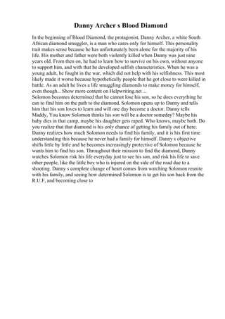 Danny Archer s Blood Diamond
In the beginning of Blood Diamond, the protagonist, Danny Archer, a white South
African diamond smuggler, is a man who cares only for himself. This personality
trait makes sense because he has unfortunately been alone for the majority of his
life. His mother and father were both violently killed when Danny was just nine
years old. From then on, he had to learn how to survive on his own, without anyone
to support him, and with that he developed selfish characteristics. When he was a
young adult, he fought in the war, which did not help with his selfishness. This most
likely made it worse because hypothetically people that he got close to were killed in
battle. As an adult he lives a life smuggling diamonds to make money for himself,
even though... Show more content on Helpwriting.net ...
Solomon becomes determined that he cannot lose his son, so he does everything he
can to find him on the path to the diamond. Solomon opens up to Danny and tells
him that his son loves to learn and will one day become a doctor. Danny tells
Maddy, You know Solomon thinks his son will be a doctor someday? Maybe his
baby dies in that camp, maybe his daughter gets raped. Who knows, maybe both. Do
you realize that that diamond is his only chance of getting his family out of here.
Danny realizes how much Solomon needs to find his family, and it is his first time
understanding this because he never had a family for himself. Danny s objective
shifts little by little and he becomes increasingly protective of Solomon because he
wants him to find his son. Throughout their mission to find the diamond, Danny
watches Solomon risk his life everyday just to see his son, and risk his life to save
other people, like the little boy who is injured on the side of the road due to a
shooting. Danny s complete change of heart comes from watching Solomon reunite
with his family, and seeing how determined Solomon is to get his son back from the
R.U.F, and becoming close to
 