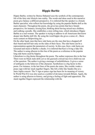 Hippie Barbie
Hippie Barbie, written by Denise Duhamel uses the symbols of the contemporary
life of the fairy tale lifestyle into reality. The words and ideas used in this narrative
poem give fantasy a different perspective. It is inferred that the speaker is a female
Barbie specialist, who reflects her knowledge by using the popular Barbie doll as the
main character. Throughout the poem, she gives key points that have female
perspective; for instance, kissing Ken, thinking about having mixed race children,
and walking a poodle. She establishes a story telling tone, which introduces Hippie
Barbie as a real woman. The speaker is trying to address to all Americans that know
deeper into Barbie doll life. By using the word hippie she gives a sense of... Show
more content on Helpwriting.net ...
On the other hand, men that have side burns are the ones that have chopped off
their beard and left hair only on the sides of their faces. The side burns can be a
representation against the parameters of society. In this case, Ken s side burns are
loosened and stuck to Barbie s cheeks. It is inferred that Ken is living a fake life.
The author is using allusion in this line of the poem as a reference to the popular
long side burns used by hippies.
Liberalism is a big theme throughout the poem. The author expresses this in the line
There were no black male dolls yet so she guessed a mixed race love child was out
of the question. The author is giving a message of unfaithfulness. It gives a sense
of ambiguity to the behavior of the character. Symbolism is a big factor in this
poem. For instance, in the last lines of the poem she states, She couldn t make a
peace sign with her stuck together fingers. She felt a little like Sandra Dee at a
Janis Joplin concert. The V sign or peace sign has been for its meaning of victory.
In World War II it was also used as a symbol of deviance towards Britain. Again, the
author is using allusion to history, and giving a feeling of fight and opposition. The
stuck together fingers represent the relationship with the
 