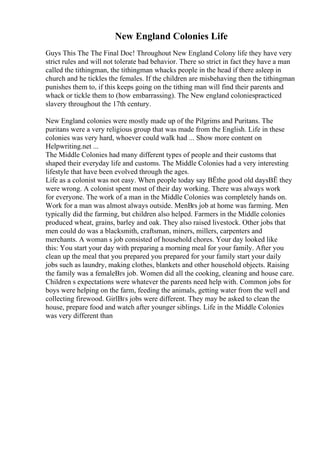 New England Colonies Life
Guys This The The Final Doc! Throughout New England Colony life they have very
strict rules and will not tolerate bad behavior. There so strict in fact they have a man
called the tithingman, the tithingman whacks people in the head if there asleep in
church and he tickles the females. If the children are misbehaving then the tithingman
punishes them to, if this keeps going on the tithing man will find their parents and
whack or tickle them to (how embarrassing). The New england coloniespracticed
slavery throughout the 17th century.
New England colonies were mostly made up of the Pilgrims and Puritans. The
puritans were a very religious group that was made from the English. Life in these
colonies was very hard, whoever could walk had ... Show more content on
Helpwriting.net ...
The Middle Colonies had many different types of people and their customs that
shaped their everyday life and customs. The Middle Colonies had a very interesting
lifestyle that have been evolved through the ages.
Life as a colonist was not easy. When people today say ВЁthe good old daysВЁ they
were wrong. A colonist spent most of their day working. There was always work
for everyone. The work of a man in the Middle Colonies was completely hands on.
Work for a man was almost always outside. MenВґs job at home was farming. Men
typically did the farming, but children also helped. Farmers in the Middle colonies
produced wheat, grains, barley and oak. They also raised livestock. Other jobs that
men could do was a blacksmith, craftsman, miners, millers, carpenters and
merchants. A woman s job consisted of household chores. Your day looked like
this: You start your day with preparing a morning meal for your family. After you
clean up the meal that you prepared you prepared for your family start your daily
jobs such as laundry, making clothes, blankets and other household objects. Raising
the family was a femaleВґs job. Women did all the cooking, cleaning and house care.
Children s expectations were whatever the parents need help with. Common jobs for
boys were helping on the farm, feeding the animals, getting water from the well and
collecting firewood. GirlВґs jobs were different. They may be asked to clean the
house, prepare food and watch after younger siblings. Life in the Middle Colonies
was very different than
 