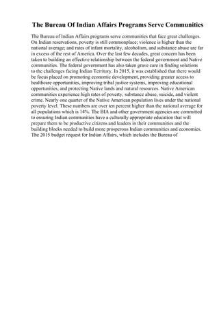 The Bureau Of Indian Affairs Programs Serve Communities
The Bureau of Indian Affairs programs serve communities that face great challenges.
On Indian reservations, poverty is still commonplace; violence is higher than the
national average; and rates of infant mortality, alcoholism, and substance abuse are far
in excess of the rest of America. Over the last few decades, great concern has been
taken to building an effective relationship between the federal government and Native
communities. The federal government has also taken grave care in finding solutions
to the challenges facing Indian Territory. In 2015, it was established that there would
be focus placed on promoting economic development, providing greater access to
healthcare opportunities, improving tribal justice systems, improving educational
opportunities, and protecting Native lands and natural resources. Native American
communities experience high rates of poverty, substance abuse, suicide, and violent
crime. Nearly one quarter of the Native American population lives under the national
poverty level. These numbers are over ten percent higher than the national average for
all populations which is 14%. The BIA and other government agencies are committed
to ensuring Indian communities have a culturally appropriate education that will
prepare them to be productive citizens and leaders in their communities and the
building blocks needed to build more prosperous Indian communities and economies.
The 2015 budget request for Indian Affairs, which includes the Bureau of
 