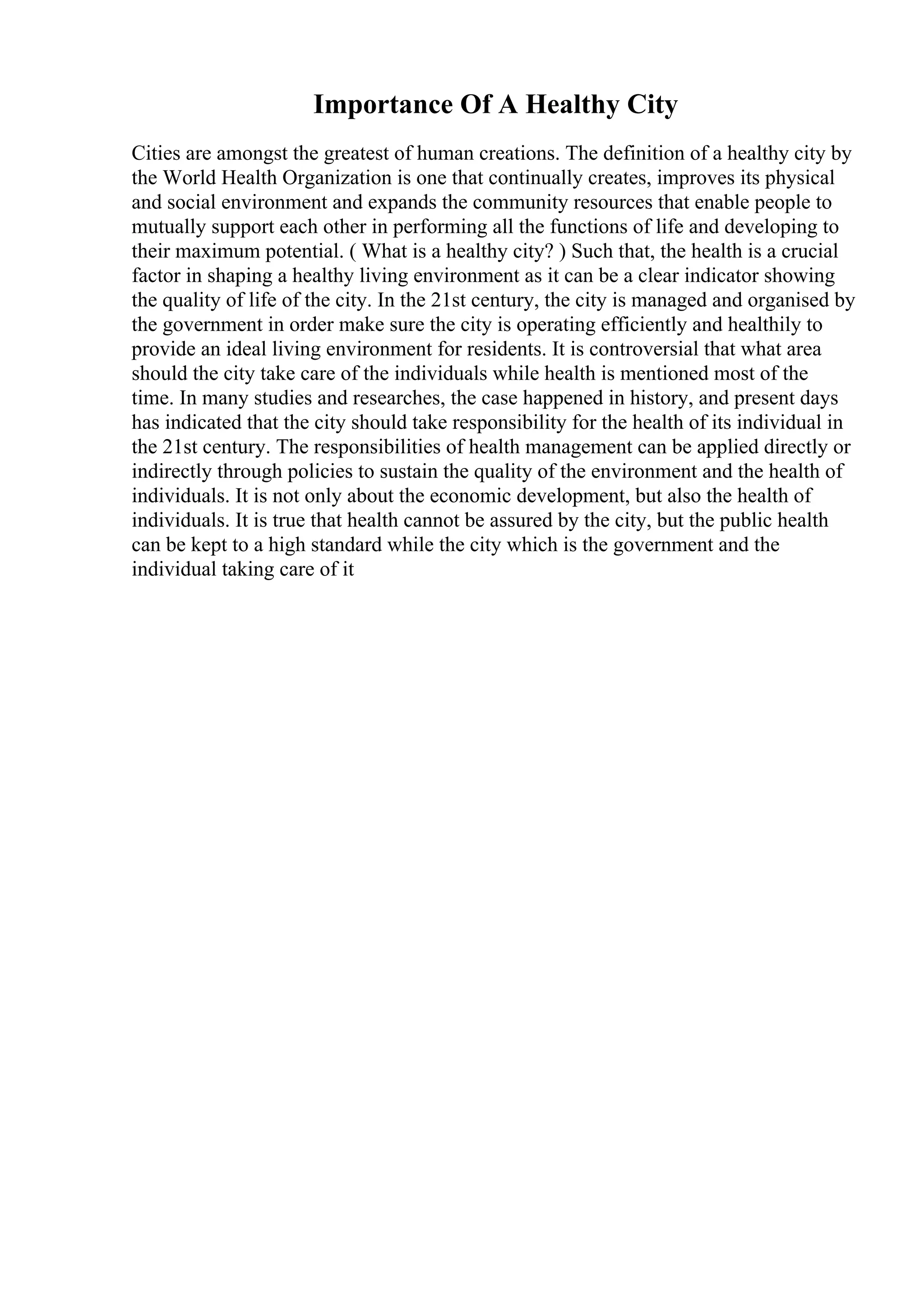 Importance Of A Healthy City
Cities are amongst the greatest of human creations. The definition of a healthy city by
the World Health Organization is one that continually creates, improves its physical
and social environment and expands the community resources that enable people to
mutually support each other in performing all the functions of life and developing to
their maximum potential. ( What is a healthy city? ) Such that, the health is a crucial
factor in shaping a healthy living environment as it can be a clear indicator showing
the quality of life of the city. In the 21st century, the city is managed and organised by
the government in order make sure the city is operating efficiently and healthily to
provide an ideal living environment for residents. It is controversial that what area
should the city take care of the individuals while health is mentioned most of the
time. In many studies and researches, the case happened in history, and present days
has indicated that the city should take responsibility for the health of its individual in
the 21st century. The responsibilities of health management can be applied directly or
indirectly through policies to sustain the quality of the environment and the health of
individuals. It is not only about the economic development, but also the health of
individuals. It is true that health cannot be assured by the city, but the public health
can be kept to a high standard while the city which is the government and the
individual taking care of it
 