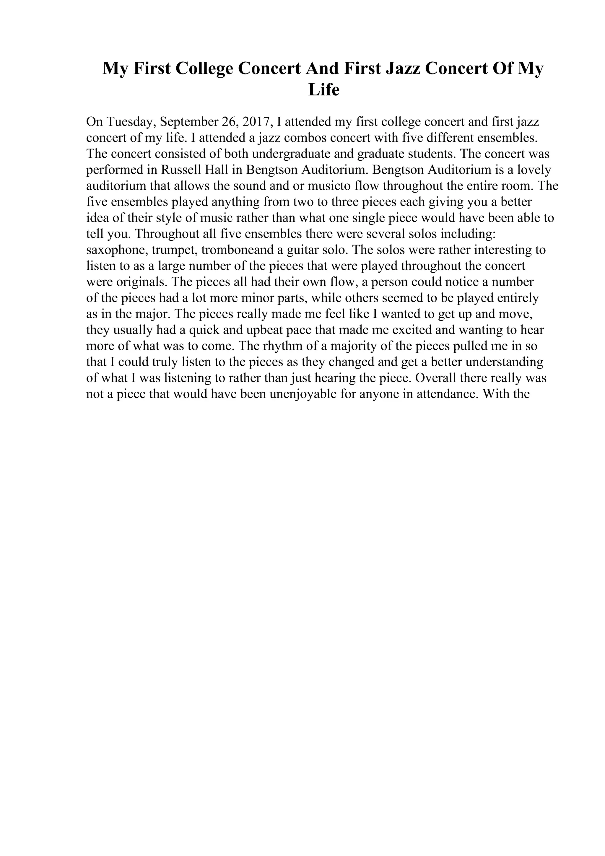 My First College Concert And First Jazz Concert Of My
Life
On Tuesday, September 26, 2017, I attended my first college concert and first jazz
concert of my life. I attended a jazz combos concert with five different ensembles.
The concert consisted of both undergraduate and graduate students. The concert was
performed in Russell Hall in Bengtson Auditorium. Bengtson Auditorium is a lovely
auditorium that allows the sound and or musicto flow throughout the entire room. The
five ensembles played anything from two to three pieces each giving you a better
idea of their style of music rather than what one single piece would have been able to
tell you. Throughout all five ensembles there were several solos including:
saxophone, trumpet, tromboneand a guitar solo. The solos were rather interesting to
listen to as a large number of the pieces that were played throughout the concert
were originals. The pieces all had their own flow, a person could notice a number
of the pieces had a lot more minor parts, while others seemed to be played entirely
as in the major. The pieces really made me feel like I wanted to get up and move,
they usually had a quick and upbeat pace that made me excited and wanting to hear
more of what was to come. The rhythm of a majority of the pieces pulled me in so
that I could truly listen to the pieces as they changed and get a better understanding
of what I was listening to rather than just hearing the piece. Overall there really was
not a piece that would have been unenjoyable for anyone in attendance. With the
 