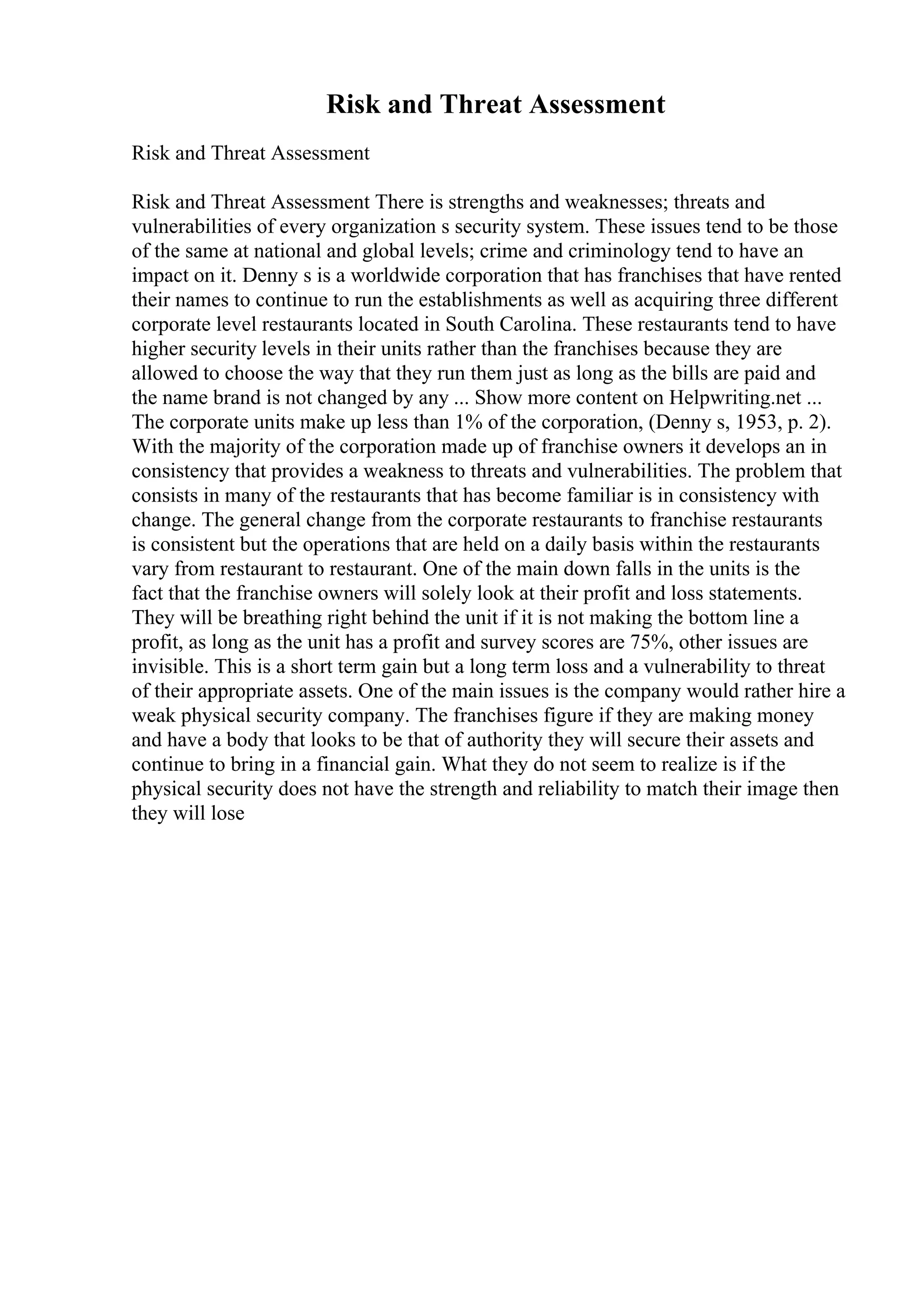 Risk and Threat Assessment
Risk and Threat Assessment
Risk and Threat Assessment There is strengths and weaknesses; threats and
vulnerabilities of every organization s security system. These issues tend to be those
of the same at national and global levels; crime and criminology tend to have an
impact on it. Denny s is a worldwide corporation that has franchises that have rented
their names to continue to run the establishments as well as acquiring three different
corporate level restaurants located in South Carolina. These restaurants tend to have
higher security levels in their units rather than the franchises because they are
allowed to choose the way that they run them just as long as the bills are paid and
the name brand is not changed by any ... Show more content on Helpwriting.net ...
The corporate units make up less than 1% of the corporation, (Denny s, 1953, p. 2).
With the majority of the corporation made up of franchise owners it develops an in
consistency that provides a weakness to threats and vulnerabilities. The problem that
consists in many of the restaurants that has become familiar is in consistency with
change. The general change from the corporate restaurants to franchise restaurants
is consistent but the operations that are held on a daily basis within the restaurants
vary from restaurant to restaurant. One of the main down falls in the units is the
fact that the franchise owners will solely look at their profit and loss statements.
They will be breathing right behind the unit if it is not making the bottom line a
profit, as long as the unit has a profit and survey scores are 75%, other issues are
invisible. This is a short term gain but a long term loss and a vulnerability to threat
of their appropriate assets. One of the main issues is the company would rather hire a
weak physical security company. The franchises figure if they are making money
and have a body that looks to be that of authority they will secure their assets and
continue to bring in a financial gain. What they do not seem to realize is if the
physical security does not have the strength and reliability to match their image then
they will lose
 