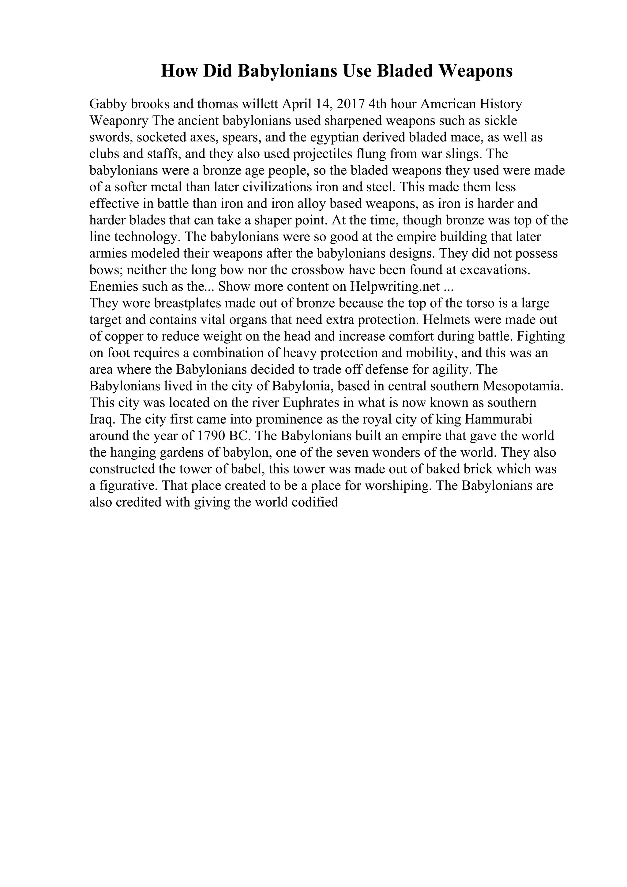 How Did Babylonians Use Bladed Weapons
Gabby brooks and thomas willett April 14, 2017 4th hour American History
Weaponry The ancient babylonians used sharpened weapons such as sickle
swords, socketed axes, spears, and the egyptian derived bladed mace, as well as
clubs and staffs, and they also used projectiles flung from war slings. The
babylonians were a bronze age people, so the bladed weapons they used were made
of a softer metal than later civilizations iron and steel. This made them less
effective in battle than iron and iron alloy based weapons, as iron is harder and
harder blades that can take a shaper point. At the time, though bronze was top of the
line technology. The babylonians were so good at the empire building that later
armies modeled their weapons after the babylonians designs. They did not possess
bows; neither the long bow nor the crossbow have been found at excavations.
Enemies such as the... Show more content on Helpwriting.net ...
They wore breastplates made out of bronze because the top of the torso is a large
target and contains vital organs that need extra protection. Helmets were made out
of copper to reduce weight on the head and increase comfort during battle. Fighting
on foot requires a combination of heavy protection and mobility, and this was an
area where the Babylonians decided to trade off defense for agility. The
Babylonians lived in the city of Babylonia, based in central southern Mesopotamia.
This city was located on the river Euphrates in what is now known as southern
Iraq. The city first came into prominence as the royal city of king Hammurabi
around the year of 1790 BC. The Babylonians built an empire that gave the world
the hanging gardens of babylon, one of the seven wonders of the world. They also
constructed the tower of babel, this tower was made out of baked brick which was
a figurative. That place created to be a place for worshiping. The Babylonians are
also credited with giving the world codified
 