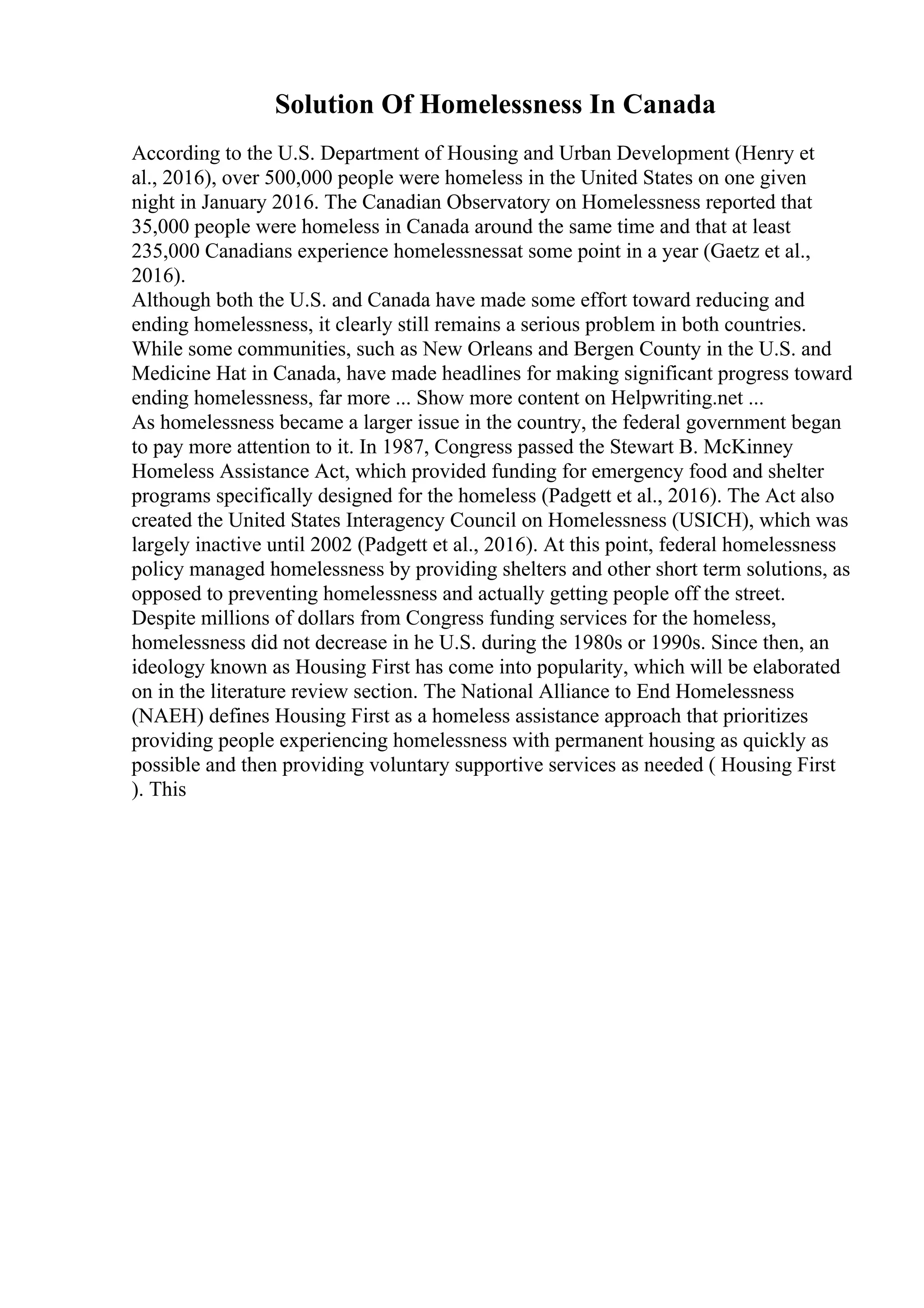 Solution Of Homelessness In Canada
According to the U.S. Department of Housing and Urban Development (Henry et
al., 2016), over 500,000 people were homeless in the United States on one given
night in January 2016. The Canadian Observatory on Homelessness reported that
35,000 people were homeless in Canada around the same time and that at least
235,000 Canadians experience homelessnessat some point in a year (Gaetz et al.,
2016).
Although both the U.S. and Canada have made some effort toward reducing and
ending homelessness, it clearly still remains a serious problem in both countries.
While some communities, such as New Orleans and Bergen County in the U.S. and
Medicine Hat in Canada, have made headlines for making significant progress toward
ending homelessness, far more ... Show more content on Helpwriting.net ...
As homelessness became a larger issue in the country, the federal government began
to pay more attention to it. In 1987, Congress passed the Stewart B. McKinney
Homeless Assistance Act, which provided funding for emergency food and shelter
programs specifically designed for the homeless (Padgett et al., 2016). The Act also
created the United States Interagency Council on Homelessness (USICH), which was
largely inactive until 2002 (Padgett et al., 2016). At this point, federal homelessness
policy managed homelessness by providing shelters and other short term solutions, as
opposed to preventing homelessness and actually getting people off the street.
Despite millions of dollars from Congress funding services for the homeless,
homelessness did not decrease in he U.S. during the 1980s or 1990s. Since then, an
ideology known as Housing First has come into popularity, which will be elaborated
on in the literature review section. The National Alliance to End Homelessness
(NAEH) defines Housing First as a homeless assistance approach that prioritizes
providing people experiencing homelessness with permanent housing as quickly as
possible and then providing voluntary supportive services as needed ( Housing First
). This
 