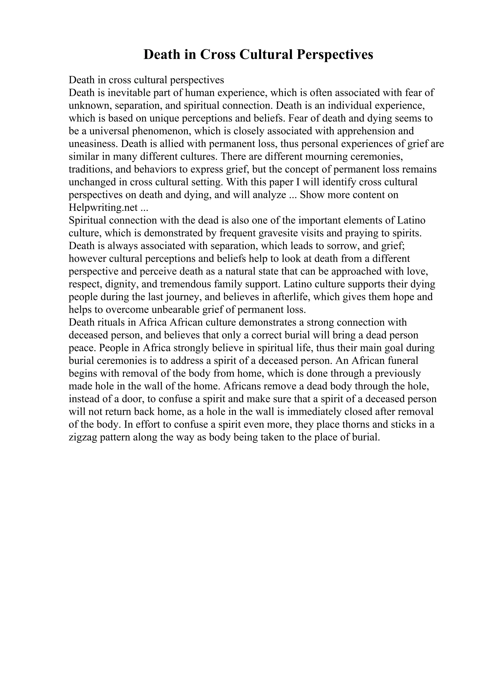 Death in Cross Cultural Perspectives
Death in cross cultural perspectives
Death is inevitable part of human experience, which is often associated with fear of
unknown, separation, and spiritual connection. Death is an individual experience,
which is based on unique perceptions and beliefs. Fear of death and dying seems to
be a universal phenomenon, which is closely associated with apprehension and
uneasiness. Death is allied with permanent loss, thus personal experiences of grief are
similar in many different cultures. There are different mourning ceremonies,
traditions, and behaviors to express grief, but the concept of permanent loss remains
unchanged in cross cultural setting. With this paper I will identify cross cultural
perspectives on death and dying, and will analyze ... Show more content on
Helpwriting.net ...
Spiritual connection with the dead is also one of the important elements of Latino
culture, which is demonstrated by frequent gravesite visits and praying to spirits.
Death is always associated with separation, which leads to sorrow, and grief;
however cultural perceptions and beliefs help to look at death from a different
perspective and perceive death as a natural state that can be approached with love,
respect, dignity, and tremendous family support. Latino culture supports their dying
people during the last journey, and believes in afterlife, which gives them hope and
helps to overcome unbearable grief of permanent loss.
Death rituals in Africa African culture demonstrates a strong connection with
deceased person, and believes that only a correct burial will bring a dead person
peace. People in Africa strongly believe in spiritual life, thus their main goal during
burial ceremonies is to address a spirit of a deceased person. An African funeral
begins with removal of the body from home, which is done through a previously
made hole in the wall of the home. Africans remove a dead body through the hole,
instead of a door, to confuse a spirit and make sure that a spirit of a deceased person
will not return back home, as a hole in the wall is immediately closed after removal
of the body. In effort to confuse a spirit even more, they place thorns and sticks in a
zigzag pattern along the way as body being taken to the place of burial.
 