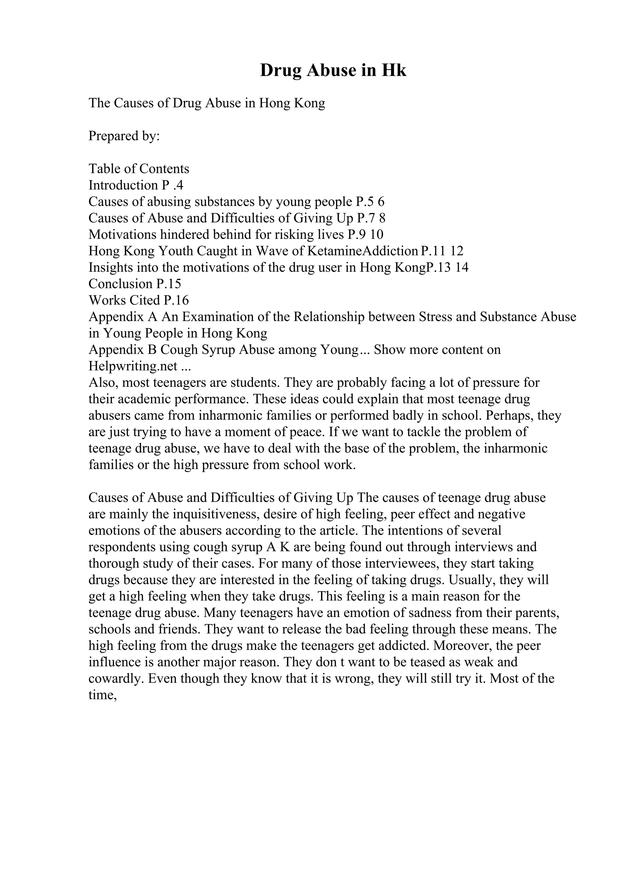 Drug Abuse in Hk
The Causes of Drug Abuse in Hong Kong
Prepared by:
Table of Contents
Introduction P .4
Causes of abusing substances by young people P.5 6
Causes of Abuse and Difficulties of Giving Up P.7 8
Motivations hindered behind for risking lives P.9 10
Hong Kong Youth Caught in Wave of KetamineAddiction P.11 12
Insights into the motivations of the drug user in Hong KongP.13 14
Conclusion P.15
Works Cited P.16
Appendix A An Examination of the Relationship between Stress and Substance Abuse
in Young People in Hong Kong
Appendix B Cough Syrup Abuse among Young... Show more content on
Helpwriting.net ...
Also, most teenagers are students. They are probably facing a lot of pressure for
their academic performance. These ideas could explain that most teenage drug
abusers came from inharmonic families or performed badly in school. Perhaps, they
are just trying to have a moment of peace. If we want to tackle the problem of
teenage drug abuse, we have to deal with the base of the problem, the inharmonic
families or the high pressure from school work.
Causes of Abuse and Difficulties of Giving Up The causes of teenage drug abuse
are mainly the inquisitiveness, desire of high feeling, peer effect and negative
emotions of the abusers according to the article. The intentions of several
respondents using cough syrup A K are being found out through interviews and
thorough study of their cases. For many of those interviewees, they start taking
drugs because they are interested in the feeling of taking drugs. Usually, they will
get a high feeling when they take drugs. This feeling is a main reason for the
teenage drug abuse. Many teenagers have an emotion of sadness from their parents,
schools and friends. They want to release the bad feeling through these means. The
high feeling from the drugs make the teenagers get addicted. Moreover, the peer
influence is another major reason. They don t want to be teased as weak and
cowardly. Even though they know that it is wrong, they will still try it. Most of the
time,
 