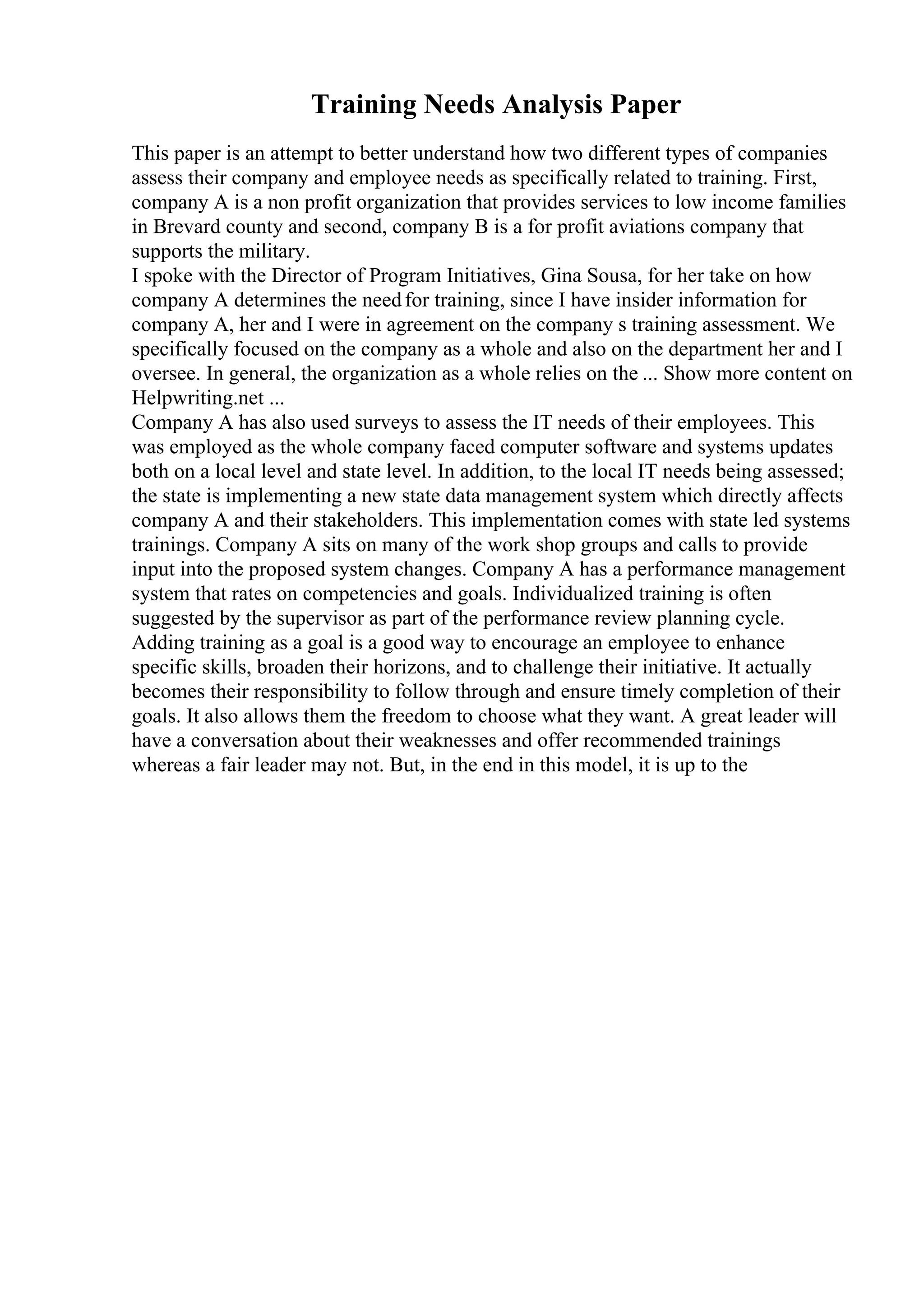 Training Needs Analysis Paper
This paper is an attempt to better understand how two different types of companies
assess their company and employee needs as specifically related to training. First,
company A is a non profit organization that provides services to low income families
in Brevard county and second, company B is a for profit aviations company that
supports the military.
I spoke with the Director of Program Initiatives, Gina Sousa, for her take on how
company A determines the needfor training, since I have insider information for
company A, her and I were in agreement on the company s training assessment. We
specifically focused on the company as a whole and also on the department her and I
oversee. In general, the organization as a whole relies on the ... Show more content on
Helpwriting.net ...
Company A has also used surveys to assess the IT needs of their employees. This
was employed as the whole company faced computer software and systems updates
both on a local level and state level. In addition, to the local IT needs being assessed;
the state is implementing a new state data management system which directly affects
company A and their stakeholders. This implementation comes with state led systems
trainings. Company A sits on many of the work shop groups and calls to provide
input into the proposed system changes. Company A has a performance management
system that rates on competencies and goals. Individualized training is often
suggested by the supervisor as part of the performance review planning cycle.
Adding training as a goal is a good way to encourage an employee to enhance
specific skills, broaden their horizons, and to challenge their initiative. It actually
becomes their responsibility to follow through and ensure timely completion of their
goals. It also allows them the freedom to choose what they want. A great leader will
have a conversation about their weaknesses and offer recommended trainings
whereas a fair leader may not. But, in the end in this model, it is up to the
 