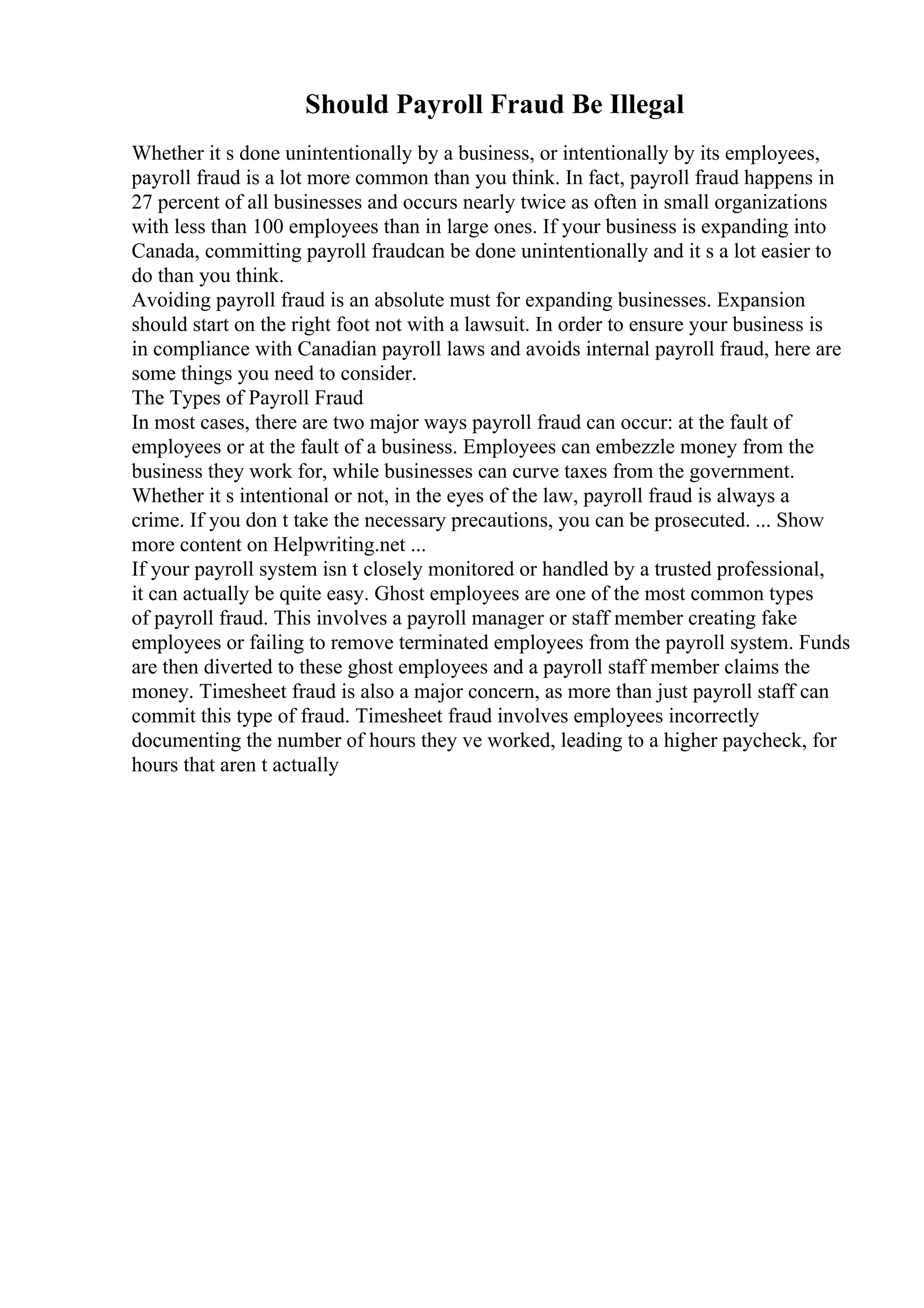 Should Payroll Fraud Be Illegal
Whether it s done unintentionally by a business, or intentionally by its employees,
payroll fraud is a lot more common than you think. In fact, payroll fraud happens in
27 percent of all businesses and occurs nearly twice as often in small organizations
with less than 100 employees than in large ones. If your business is expanding into
Canada, committing payroll fraudcan be done unintentionally and it s a lot easier to
do than you think.
Avoiding payroll fraud is an absolute must for expanding businesses. Expansion
should start on the right foot not with a lawsuit. In order to ensure your business is
in compliance with Canadian payroll laws and avoids internal payroll fraud, here are
some things you need to consider.
The Types of Payroll Fraud
In most cases, there are two major ways payroll fraud can occur: at the fault of
employees or at the fault of a business. Employees can embezzle money from the
business they work for, while businesses can curve taxes from the government.
Whether it s intentional or not, in the eyes of the law, payroll fraud is always a
crime. If you don t take the necessary precautions, you can be prosecuted. ... Show
more content on Helpwriting.net ...
If your payroll system isn t closely monitored or handled by a trusted professional,
it can actually be quite easy. Ghost employees are one of the most common types
of payroll fraud. This involves a payroll manager or staff member creating fake
employees or failing to remove terminated employees from the payroll system. Funds
are then diverted to these ghost employees and a payroll staff member claims the
money. Timesheet fraud is also a major concern, as more than just payroll staff can
commit this type of fraud. Timesheet fraud involves employees incorrectly
documenting the number of hours they ve worked, leading to a higher paycheck, for
hours that aren t actually
 