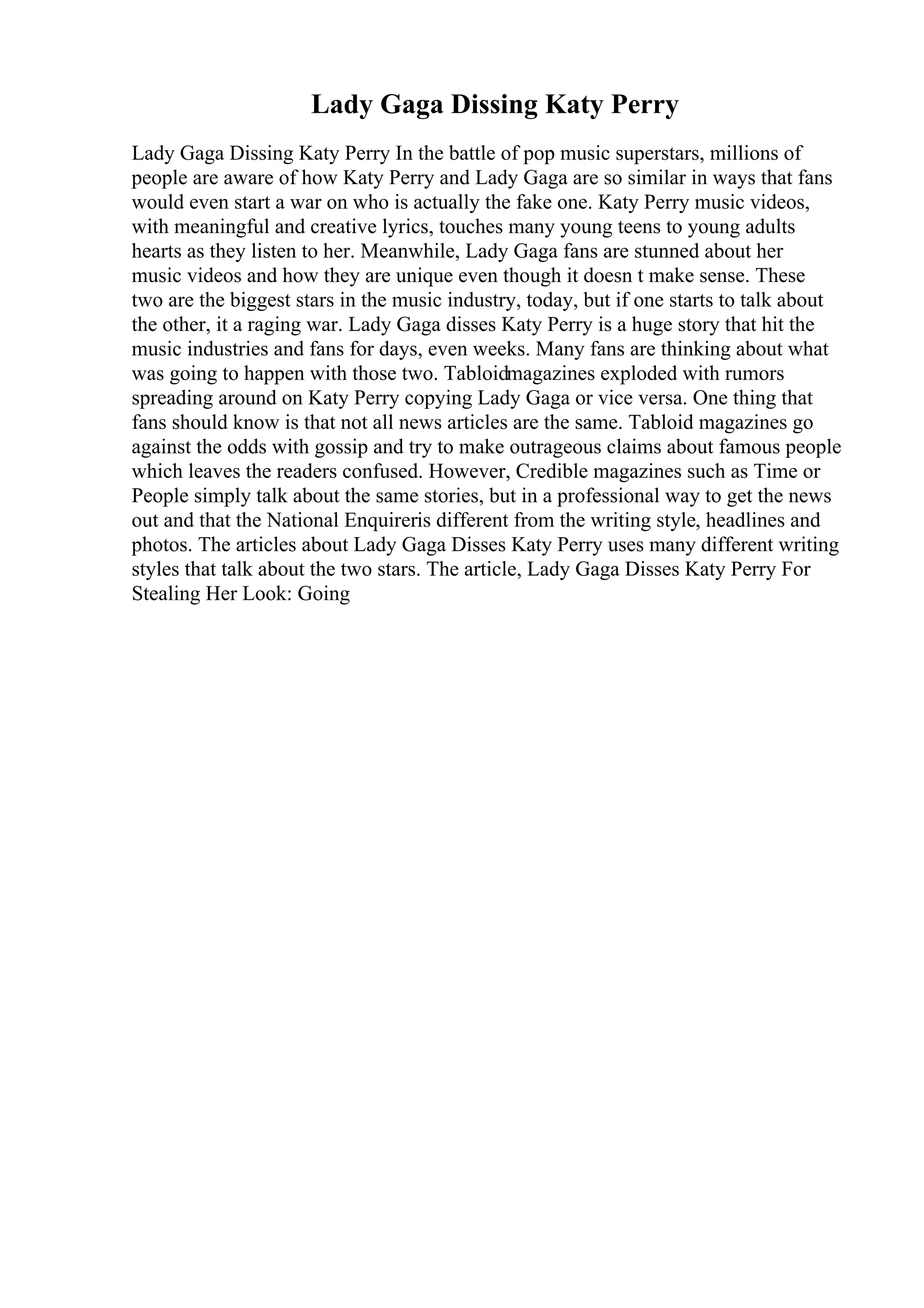 Lady Gaga Dissing Katy Perry
Lady Gaga Dissing Katy Perry In the battle of pop music superstars, millions of
people are aware of how Katy Perry and Lady Gaga are so similar in ways that fans
would even start a war on who is actually the fake one. Katy Perry music videos,
with meaningful and creative lyrics, touches many young teens to young adults
hearts as they listen to her. Meanwhile, Lady Gaga fans are stunned about her
music videos and how they are unique even though it doesn t make sense. These
two are the biggest stars in the music industry, today, but if one starts to talk about
the other, it a raging war. Lady Gaga disses Katy Perry is a huge story that hit the
music industries and fans for days, even weeks. Many fans are thinking about what
was going to happen with those two. Tabloidmagazines exploded with rumors
spreading around on Katy Perry copying Lady Gaga or vice versa. One thing that
fans should know is that not all news articles are the same. Tabloid magazines go
against the odds with gossip and try to make outrageous claims about famous people
which leaves the readers confused. However, Credible magazines such as Time or
People simply talk about the same stories, but in a professional way to get the news
out and that the National Enquireris different from the writing style, headlines and
photos. The articles about Lady Gaga Disses Katy Perry uses many different writing
styles that talk about the two stars. The article, Lady Gaga Disses Katy Perry For
Stealing Her Look: Going
 