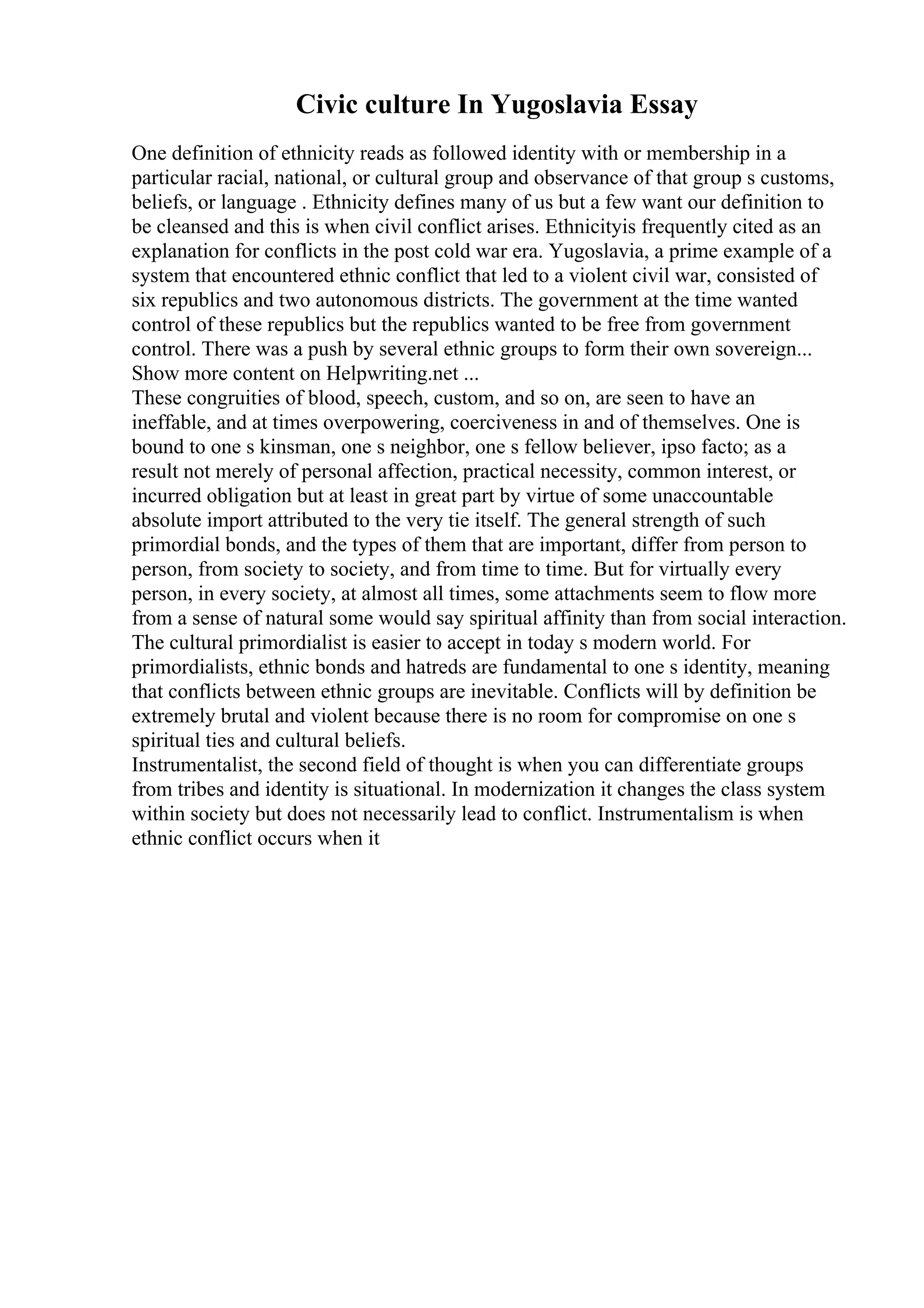 Civic culture In Yugoslavia Essay
One definition of ethnicity reads as followed identity with or membership in a
particular racial, national, or cultural group and observance of that group s customs,
beliefs, or language . Ethnicity defines many of us but a few want our definition to
be cleansed and this is when civil conflict arises. Ethnicityis frequently cited as an
explanation for conflicts in the post cold war era. Yugoslavia, a prime example of a
system that encountered ethnic conflict that led to a violent civil war, consisted of
six republics and two autonomous districts. The government at the time wanted
control of these republics but the republics wanted to be free from government
control. There was a push by several ethnic groups to form their own sovereign...
Show more content on Helpwriting.net ...
These congruities of blood, speech, custom, and so on, are seen to have an
ineffable, and at times overpowering, coerciveness in and of themselves. One is
bound to one s kinsman, one s neighbor, one s fellow believer, ipso facto; as a
result not merely of personal affection, practical necessity, common interest, or
incurred obligation but at least in great part by virtue of some unaccountable
absolute import attributed to the very tie itself. The general strength of such
primordial bonds, and the types of them that are important, differ from person to
person, from society to society, and from time to time. But for virtually every
person, in every society, at almost all times, some attachments seem to flow more
from a sense of natural some would say spiritual affinity than from social interaction.
The cultural primordialist is easier to accept in today s modern world. For
primordialists, ethnic bonds and hatreds are fundamental to one s identity, meaning
that conflicts between ethnic groups are inevitable. Conflicts will by definition be
extremely brutal and violent because there is no room for compromise on one s
spiritual ties and cultural beliefs.
Instrumentalist, the second field of thought is when you can differentiate groups
from tribes and identity is situational. In modernization it changes the class system
within society but does not necessarily lead to conflict. Instrumentalism is when
ethnic conflict occurs when it
 