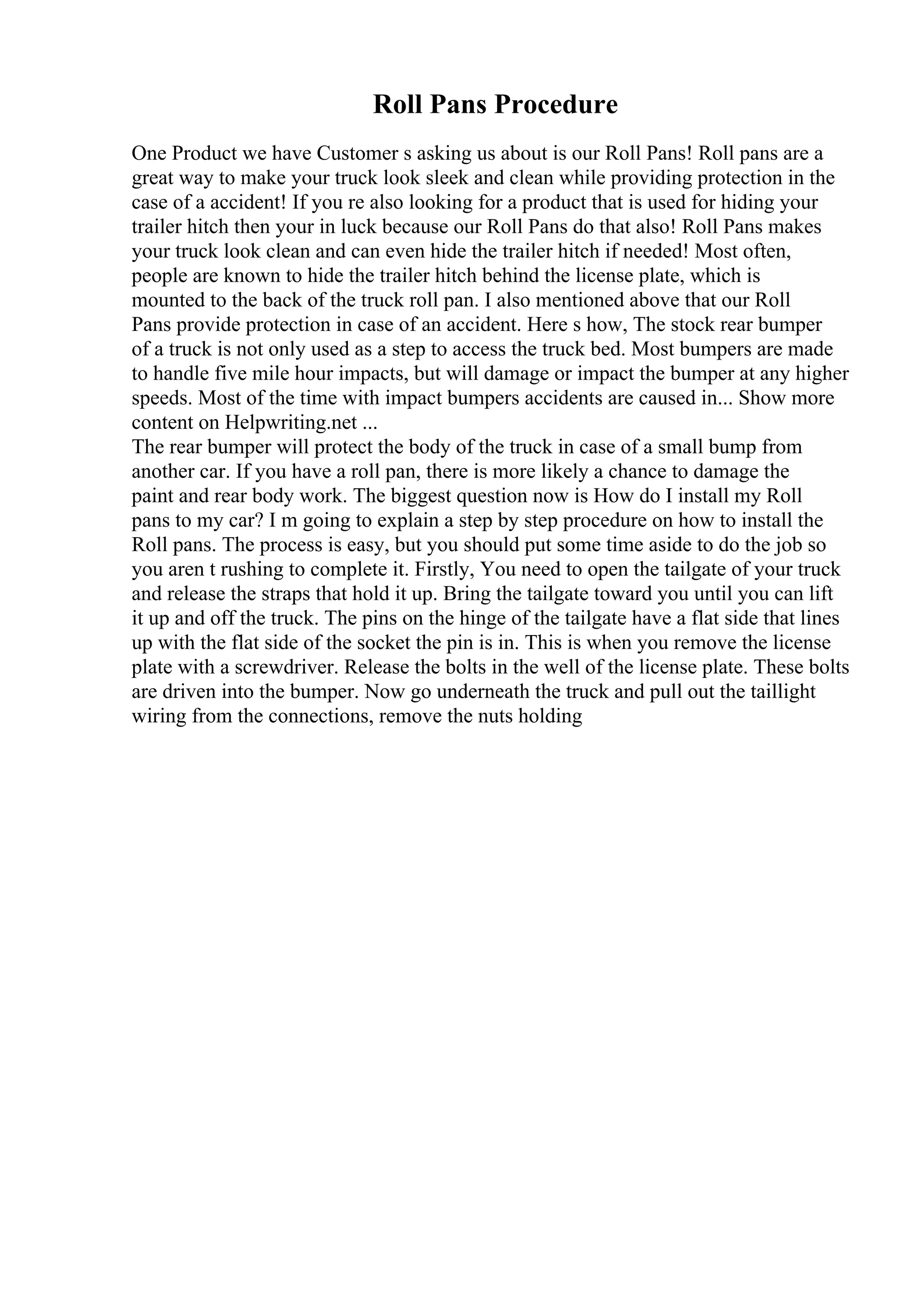 Roll Pans Procedure
One Product we have Customer s asking us about is our Roll Pans! Roll pans are a
great way to make your truck look sleek and clean while providing protection in the
case of a accident! If you re also looking for a product that is used for hiding your
trailer hitch then your in luck because our Roll Pans do that also! Roll Pans makes
your truck look clean and can even hide the trailer hitch if needed! Most often,
people are known to hide the trailer hitch behind the license plate, which is
mounted to the back of the truck roll pan. I also mentioned above that our Roll
Pans provide protection in case of an accident. Here s how, The stock rear bumper
of a truck is not only used as a step to access the truck bed. Most bumpers are made
to handle five mile hour impacts, but will damage or impact the bumper at any higher
speeds. Most of the time with impact bumpers accidents are caused in... Show more
content on Helpwriting.net ...
The rear bumper will protect the body of the truck in case of a small bump from
another car. If you have a roll pan, there is more likely a chance to damage the
paint and rear body work. The biggest question now is How do I install my Roll
pans to my car? I m going to explain a step by step procedure on how to install the
Roll pans. The process is easy, but you should put some time aside to do the job so
you aren t rushing to complete it. Firstly, You need to open the tailgate of your truck
and release the straps that hold it up. Bring the tailgate toward you until you can lift
it up and off the truck. The pins on the hinge of the tailgate have a flat side that lines
up with the flat side of the socket the pin is in. This is when you remove the license
plate with a screwdriver. Release the bolts in the well of the license plate. These bolts
are driven into the bumper. Now go underneath the truck and pull out the taillight
wiring from the connections, remove the nuts holding
 