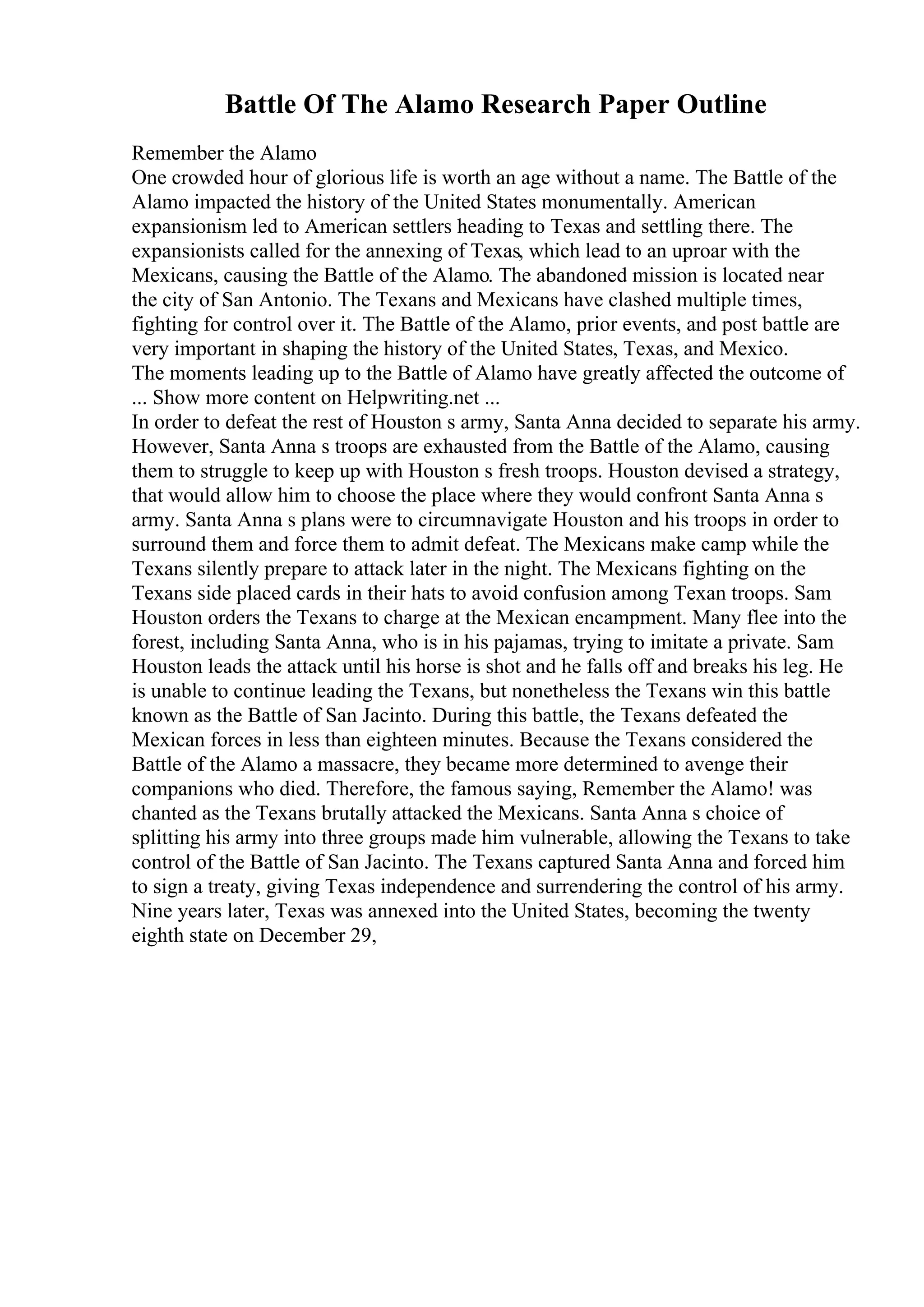 Battle Of The Alamo Research Paper Outline
Remember the Alamo
One crowded hour of glorious life is worth an age without a name. The Battle of the
Alamo impacted the history of the United States monumentally. American
expansionism led to American settlers heading to Texas and settling there. The
expansionists called for the annexing of Texas, which lead to an uproar with the
Mexicans, causing the Battle of the Alamo. The abandoned mission is located near
the city of San Antonio. The Texans and Mexicans have clashed multiple times,
fighting for control over it. The Battle of the Alamo, prior events, and post battle are
very important in shaping the history of the United States, Texas, and Mexico.
The moments leading up to the Battle of Alamo have greatly affected the outcome of
... Show more content on Helpwriting.net ...
In order to defeat the rest of Houston s army, Santa Anna decided to separate his army.
However, Santa Anna s troops are exhausted from the Battle of the Alamo, causing
them to struggle to keep up with Houston s fresh troops. Houston devised a strategy,
that would allow him to choose the place where they would confront Santa Anna s
army. Santa Anna s plans were to circumnavigate Houston and his troops in order to
surround them and force them to admit defeat. The Mexicans make camp while the
Texans silently prepare to attack later in the night. The Mexicans fighting on the
Texans side placed cards in their hats to avoid confusion among Texan troops. Sam
Houston orders the Texans to charge at the Mexican encampment. Many flee into the
forest, including Santa Anna, who is in his pajamas, trying to imitate a private. Sam
Houston leads the attack until his horse is shot and he falls off and breaks his leg. He
is unable to continue leading the Texans, but nonetheless the Texans win this battle
known as the Battle of San Jacinto. During this battle, the Texans defeated the
Mexican forces in less than eighteen minutes. Because the Texans considered the
Battle of the Alamo a massacre, they became more determined to avenge their
companions who died. Therefore, the famous saying, Remember the Alamo! was
chanted as the Texans brutally attacked the Mexicans. Santa Anna s choice of
splitting his army into three groups made him vulnerable, allowing the Texans to take
control of the Battle of San Jacinto. The Texans captured Santa Anna and forced him
to sign a treaty, giving Texas independence and surrendering the control of his army.
Nine years later, Texas was annexed into the United States, becoming the twenty
eighth state on December 29,
 