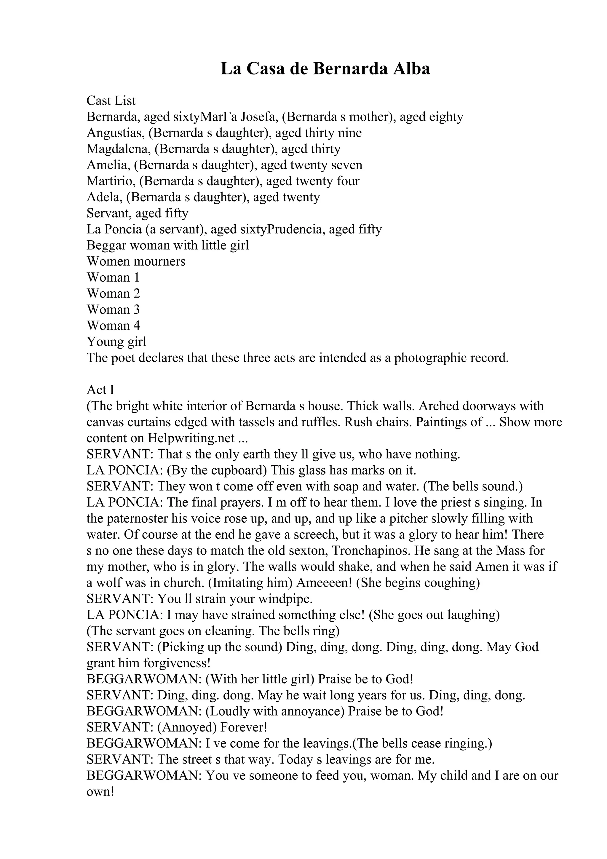 La Casa de Bernarda Alba
Cast List
Bernarda, aged sixtyMarГa Josefa, (Bernarda s mother), aged eighty
Angustias, (Bernarda s daughter), aged thirty nine
Magdalena, (Bernarda s daughter), aged thirty
Amelia, (Bernarda s daughter), aged twenty seven
Martirio, (Bernarda s daughter), aged twenty four
Adela, (Bernarda s daughter), aged twenty
Servant, aged fifty
La Poncia (a servant), aged sixtyPrudencia, aged fifty
Beggar woman with little girl
Women mourners
Woman 1
Woman 2
Woman 3
Woman 4
Young girl
The poet declares that these three acts are intended as a photographic record.
Act I
(The bright white interior of Bernarda s house. Thick walls. Arched doorways with
canvas curtains edged with tassels and ruffles. Rush chairs. Paintings of ... Show more
content on Helpwriting.net ...
SERVANT: That s the only earth they ll give us, who have nothing.
LA PONCIA: (By the cupboard) This glass has marks on it.
SERVANT: They won t come off even with soap and water. (The bells sound.)
LA PONCIA: The final prayers. I m off to hear them. I love the priest s singing. In
the paternoster his voice rose up, and up, and up like a pitcher slowly filling with
water. Of course at the end he gave a screech, but it was a glory to hear him! There
s no one these days to match the old sexton, Tronchapinos. He sang at the Mass for
my mother, who is in glory. The walls would shake, and when he said Amen it was if
a wolf was in church. (Imitating him) Ameeeen! (She begins coughing)
SERVANT: You ll strain your windpipe.
LA PONCIA: I may have strained something else! (She goes out laughing)
(The servant goes on cleaning. The bells ring)
SERVANT: (Picking up the sound) Ding, ding, dong. Ding, ding, dong. May God
grant him forgiveness!
BEGGARWOMAN: (With her little girl) Praise be to God!
SERVANT: Ding, ding. dong. May he wait long years for us. Ding, ding, dong.
BEGGARWOMAN: (Loudly with annoyance) Praise be to God!
SERVANT: (Annoyed) Forever!
BEGGARWOMAN: I ve come for the leavings.(The bells cease ringing.)
SERVANT: The street s that way. Today s leavings are for me.
BEGGARWOMAN: You ve someone to feed you, woman. My child and I are on our
own!
 