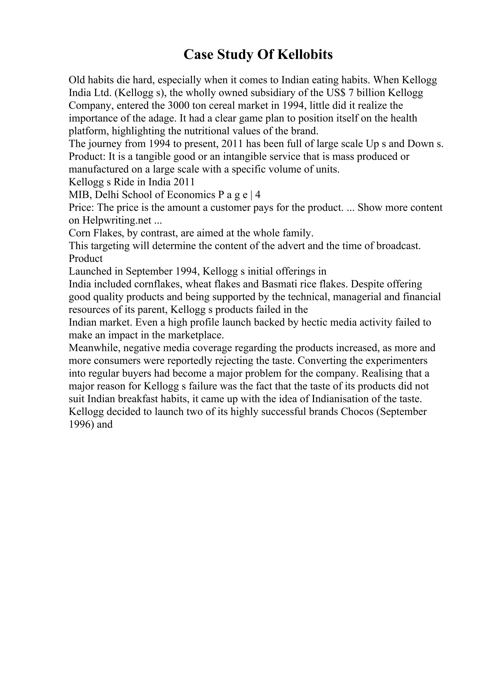 Case Study Of Kellobits
Old habits die hard, especially when it comes to Indian eating habits. When Kellogg
India Ltd. (Kellogg s), the wholly owned subsidiary of the US$ 7 billion Kellogg
Company, entered the 3000 ton cereal market in 1994, little did it realize the
importance of the adage. It had a clear game plan to position itself on the health
platform, highlighting the nutritional values of the brand.
The journey from 1994 to present, 2011 has been full of large scale Up s and Down s.
Product: It is a tangible good or an intangible service that is mass produced or
manufactured on a large scale with a specific volume of units.
Kellogg s Ride in India 2011
MIB, Delhi School of Economics P a g e | 4
Price: The price is the amount a customer pays for the product. ... Show more content
on Helpwriting.net ...
Corn Flakes, by contrast, are aimed at the whole family.
This targeting will determine the content of the advert and the time of broadcast.
Product
Launched in September 1994, Kellogg s initial offerings in
India included cornflakes, wheat flakes and Basmati rice flakes. Despite offering
good quality products and being supported by the technical, managerial and financial
resources of its parent, Kellogg s products failed in the
Indian market. Even a high profile launch backed by hectic media activity failed to
make an impact in the marketplace.
Meanwhile, negative media coverage regarding the products increased, as more and
more consumers were reportedly rejecting the taste. Converting the experimenters
into regular buyers had become a major problem for the company. Realising that a
major reason for Kellogg s failure was the fact that the taste of its products did not
suit Indian breakfast habits, it came up with the idea of Indianisation of the taste.
Kellogg decided to launch two of its highly successful brands Chocos (September
1996) and
 